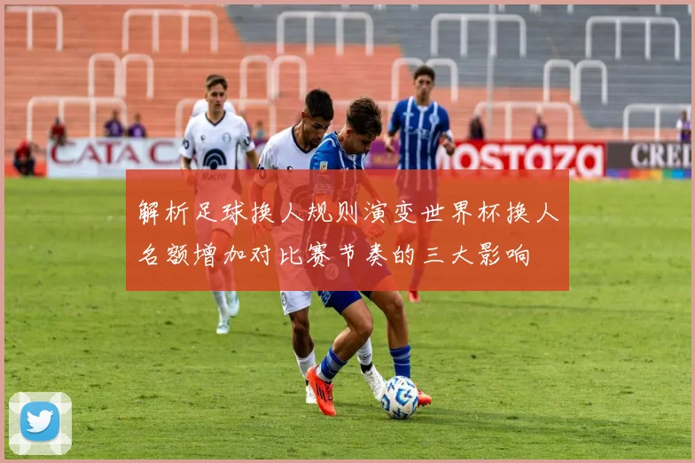 解析足球换人规则演变世界杯换人名额增加对比赛节奏的三大影响