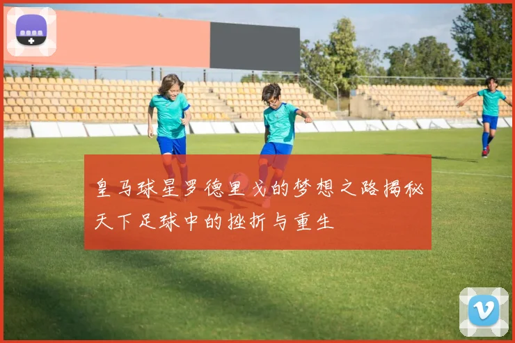 皇马球星罗德里戈的梦想之路揭秘天下足球中的挫折与重生