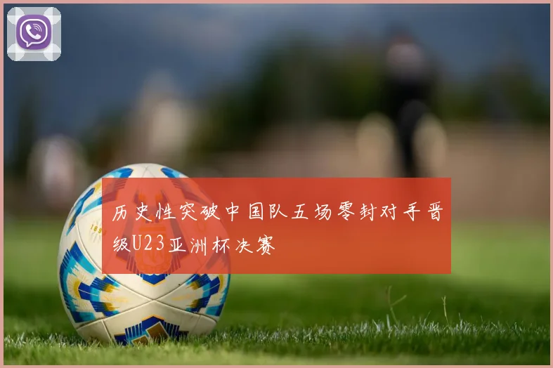 历史性突破中国队五场零封对手晋级U23亚洲杯决赛