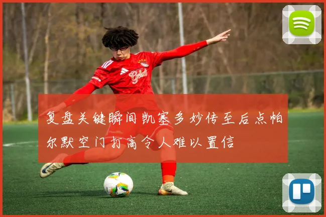 复盘关键瞬间凯塞多妙传至后点帕尔默空门打高令人难以置信