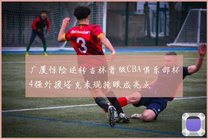 广厦惊险逆转吉林晋级CBA俱乐部杯4强外援塔克表现抢眼成亮点