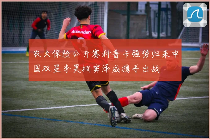 农夫保险公开赛科普卡强势归来中国双星李昊桐窦泽成携手出战