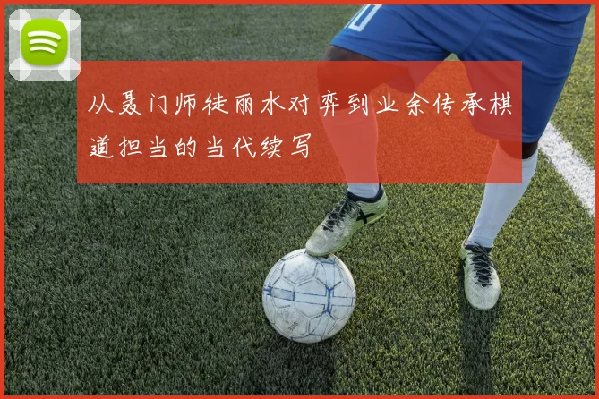 从聂门师徒丽水对弈到业余传承棋道担当的当代续写