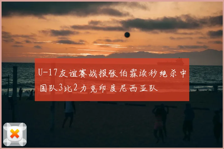 U-17友谊赛战报张伯霖读秒绝杀中国队3比2力克印度尼西亚队