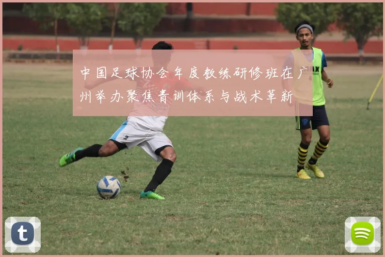 中国足球协会年度教练研修班在广州举办聚焦青训体系与战术革新