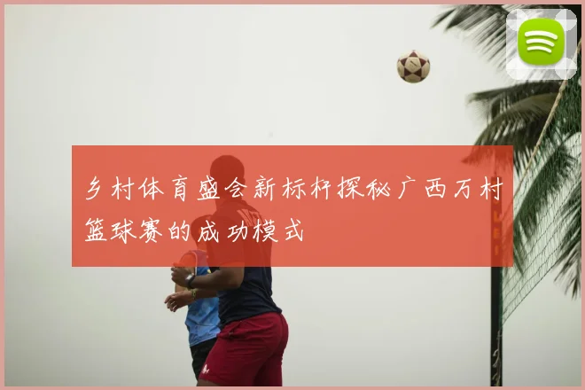 乡村体育盛会新标杆探秘广西万村篮球赛的成功模式