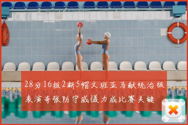 28分16板2断5帽文班亚马献统治级表演夸张防守威慑力成比赛关键