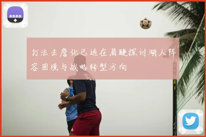 打法去詹化已迫在眉睫探讨湖人阵容困境与战略转型方向