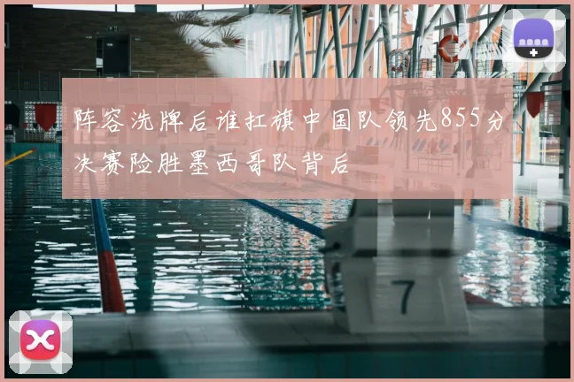 阵容洗牌后谁扛旗中国队领先855分决赛险胜墨西哥队背后