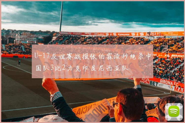 U-17友谊赛战报张伯霖读秒绝杀中国队3比2力克印度尼西亚队