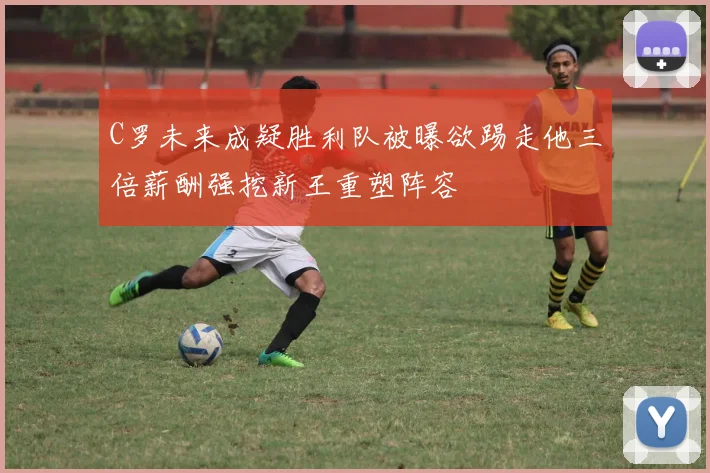 C罗未来成疑胜利队被曝欲踢走他三倍薪酬强挖新王重塑阵容