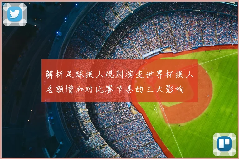 解析足球换人规则演变世界杯换人名额增加对比赛节奏的三大影响